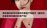 海外版抖音可以搜到中国用户吗知乎（国外的抖音能搜到国内的用户吗）