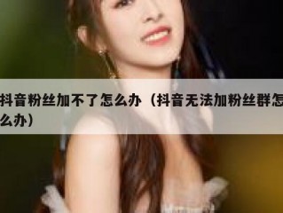 抖音粉丝加不了怎么办（抖音无法加粉丝群怎么办）