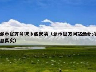 派币官方商城下载安装（派币官方网站最新消息真实）
