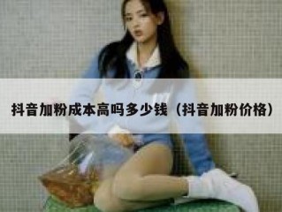 抖音加粉成本高吗多少钱（抖音加粉价格）