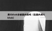 用tiktok会被国内抓吗（在国内用tiktok）