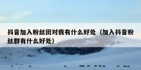 抖音加入粉丝团对我有什么好处（加入抖音粉丝群有什么好处）