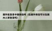 国外能登录中国微信吗（在国外微信可以在国内人帮登录吗）