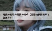 用国外的软件需要外网吗（国外的软件用不了怎么办）