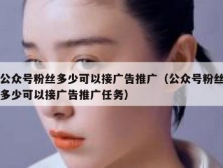 公众号粉丝多少可以接广告推广（公众号粉丝多少可以接广告推广任务）