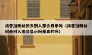 抖音加粉丝团去别人那会显示吗（抖音加粉丝团去别人那会显示吗是真的吗）