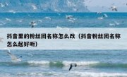 抖音里的粉丝团名称怎么改（抖音粉丝团名称怎么起好听）