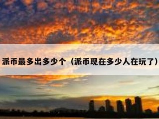 派币最多出多少个（派币现在多少人在玩了）