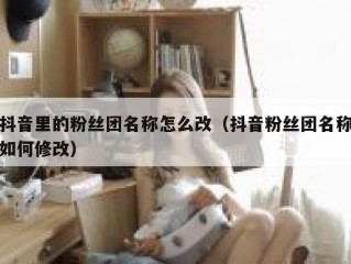 抖音里的粉丝团名称怎么改（抖音粉丝团名称如何修改）