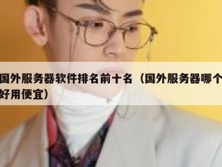 国外服务器软件排名前十名（国外服务器哪个好用便宜）