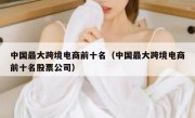 中国最大跨境电商前十名（中国最大跨境电商前十名股票公司）