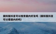 国际版抖音可以搜索国内好友吗（国际版抖音可以看国内的吗）