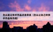 怎么能让快手作品点击率高（怎么让自己的快手作品有热度）
