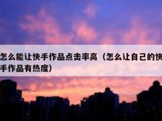 怎么能让快手作品点击率高（怎么让自己的快手作品有热度）