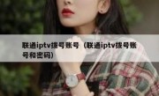 联通iptv拨号账号（联通iptv拨号账号和密码）
