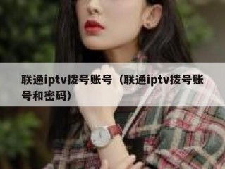 联通iptv拨号账号（联通iptv拨号账号和密码）