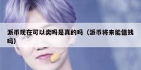 派币现在可以卖吗是真的吗（派币将来能值钱吗）