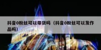 抖音0粉丝可以带货吗（抖音0粉丝可以发作品吗）