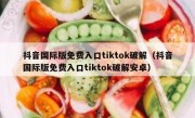抖音国际版免费入口tiktok破解（抖音国际版免费入口tiktok破解安卓）