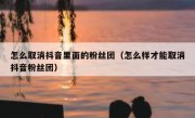 怎么取消抖音里面的粉丝团（怎么样才能取消抖音粉丝团）