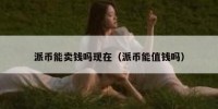 派币能卖钱吗现在（派币能值钱吗）