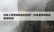 抖音上获赞和粉丝的区别?（抖音里赞和粉丝有啥区别）