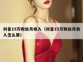 抖音15万粉丝月收入（抖音15万粉丝月收入怎么算）