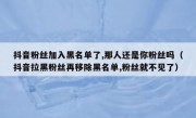 抖音粉丝加入黑名单了,那人还是你粉丝吗（抖音拉黑粉丝再移除黑名单,粉丝就不见了）