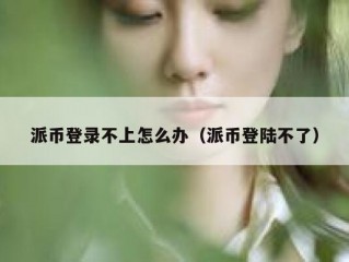 派币登录不上怎么办（派币登陆不了）