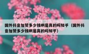 国外抖音加赞多少钱啊是真的吗知乎（国外抖音加赞多少钱啊是真的吗知乎）