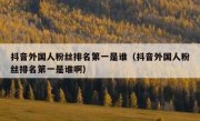 抖音外国人粉丝排名第一是谁（抖音外国人粉丝排名第一是谁啊）