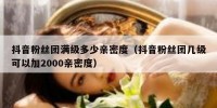 抖音粉丝团满级多少亲密度（抖音粉丝团几级可以加2000亲密度）