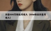 抖音600万粉丝月收入（60w粉丝抖音月收入）