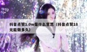 抖音点赞1.0w是什么意思（抖音点赞18元能做多久）