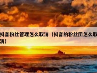 抖音粉丝管理怎么取消（抖音的粉丝团怎么取消）