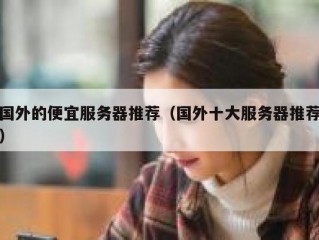 国外的便宜服务器推荐（国外十大服务器推荐）