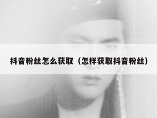 抖音粉丝怎么获取（怎样获取抖音粉丝）