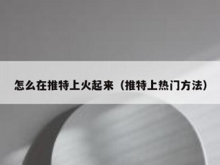 怎么在推特上火起来（推特上热门方法）