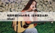 如何开通tiktok账号（在中国怎么用tiktok）