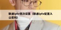 联通iptv初次设置（联通iptv配置入口密码）