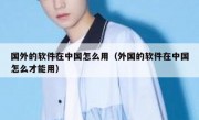 国外的软件在中国怎么用（外国的软件在中国怎么才能用）