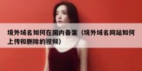 境外域名如何在国内备案（境外域名网站如何上传和删除的视频）