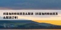 抖音加的粉丝团怎么取消（抖音加的粉丝团怎么取消订单）