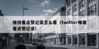 推特看点赞记录怎么看（twitter哪里看点赞记录）