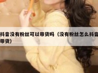 抖音没有粉丝可以带货吗（没有粉丝怎么抖音带货）