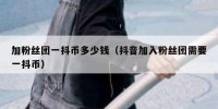 加粉丝团一抖币多少钱（抖音加入粉丝团需要一抖币）