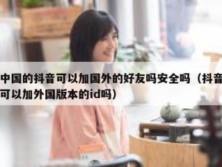 中国的抖音可以加国外的好友吗安全吗（抖音可以加外国版本的id吗）