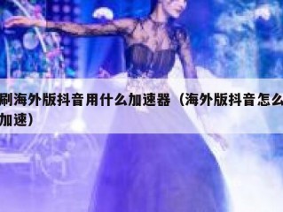 刷海外版抖音用什么加速器（海外版抖音怎么加速）