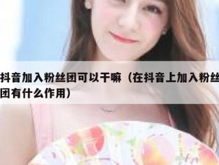 抖音加入粉丝团可以干嘛（在抖音上加入粉丝团有什么作用）