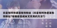 抖音如何快速涨有效粉丝（抖音如何快速涨有效粉丝?有哪些低成本又实用的方法?）